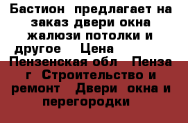  «Бастион» предлагает на заказ двери,окна,жалюзи,потолки и другое! › Цена ­ 10 000 - Пензенская обл., Пенза г. Строительство и ремонт » Двери, окна и перегородки   